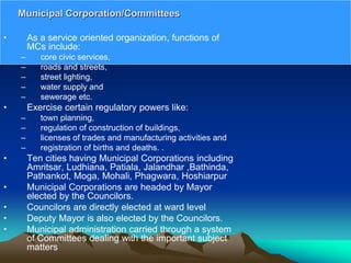 • As a service oriented organization, functions of
MCs include:
– core civic services,
– roads and streets,
– street lighting,
– water supply and
– sewerage etc.
• Exercise certain regulatory powers like:
– town planning,
– regulation of construction of buildings,
– licenses of trades and manufacturing activities and
– registration of births and deaths. .
• Ten cities having Municipal Corporations including
Amritsar, Ludhiana, Patiala, Jalandhar ,Bathinda,
Pathankot, Moga, Mohali, Phagwara, Hoshiarpur
• Municipal Corporations are headed by Mayor
elected by the Councilors.
• Councilors are directly elected at ward level
• Deputy Mayor is also elected by the Councilors.
• Municipal administration carried through a system
of Committees dealing with the important subject
matters
Municipal Corporation/Committees
 