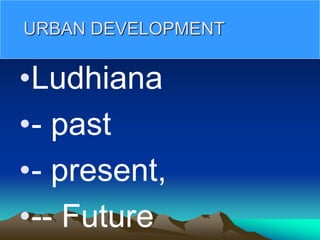 URBAN DEVELOPMENT
•Ludhiana
•- past
•- present,
•-- Future
 