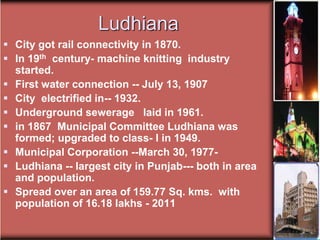 Ludhiana
 City got rail connectivity in 1870.
 In 19th century- machine knitting industry
started.
 First water connection -- July 13, 1907
 City electrified in-- 1932.
 Underground sewerage laid in 1961.
 in 1867 Municipal Committee Ludhiana was
formed; upgraded to class- I in 1949.
 Municipal Corporation --March 30, 1977-
 Ludhiana -- largest city in Punjab--- both in area
and population.
 Spread over an area of 159.77 Sq. kms. with
population of 16.18 lakhs - 2011
 