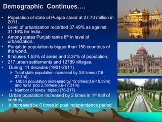 Demographic Continues….
• Population of state of Punjab stood at 27.70 million in
2011.
• Level of urbanization recorded 37.49% as against
31.16% for India.
• Among states Punjab ranks 8th in level of
urbanization.
• Punjab in population is bigger than 150 countries of
the world.
• It houses 1.53% of areas and 2.37% of population.
• 217 urban settlements and 12789 villages.
• During 11 decades (1901-2011)
 Total state population increased by 3.5 times.(7.5-
27.7m)
 Urban population increased by 12 times(0.9-10.39m)
and rural pop 2.5times(6.6-17.31m)
 Number of towns tripled (76-217)
• Urban population increased by 2 times in 1st half of
century.
• It increased by 6 times in post independence period
 