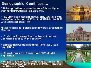 Demographic Continues….
• Urban growth rate recorded was 3 times higher
than rural growth rate (2.1 Vs 0.7%).
• By 2021 state population would by 320 lakh with
level of urbanization at 42%. And 370 lakh by 2031
with urbanization at 47%
•State heading for polarisation towards large Urban
Centres.
• State has 2 metropolitan centre of Amritsar,
Ludhiana out of 53 in the country.
• Metropolitan Centers holding 1/3rd state Urban
population.
• Class I towns & II towns hold 3/4th of total
population.
• Punjab is now only 1/7h of its original area with
majority of area going to Pakistan (1947), Haryana
and Himachal (1966).
 