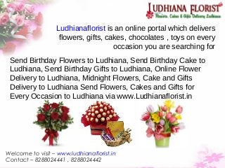 Ludhianaflorist is an online portal which delivers
flowers, gifts, cakes, chocolates , toys on every
occasion you are searching for
Send Birthday Flowers to Ludhiana, Send Birthday Cake to
Ludhiana, Send Birthday Gifts to Ludhiana, Online Flower
Delivery to Ludhiana, Midnight Flowers, Cake and Gifts
Delivery to Ludhiana Send Flowers, Cakes and Gifts for
Every Occasion to Ludhiana via www.Ludhianaflorist.in
Welcome to visit – www.ludhianaflorist.in
Contact – 8288024441 , 8288024442
 
