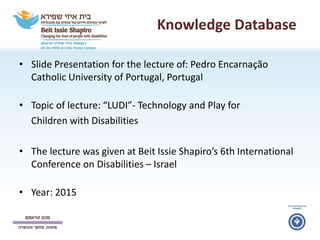 Knowledge Database
• Slide Presentation for the lecture of: Pedro Encarnação
Catholic University of Portugal, Portugal
• Topic of lecture: “LUDI”- Technology and Play for
Children with Disabilities
• The lecture was given at Beit Issie Shapiro’s 6th International
Conference on Disabilities – Israel
• Year: 2015
 