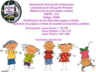 Facultad de Ciencias de la Educación
Licenciatura en Educación Primaria
Didáctica de las Actividades Lúdicas
DIDTEC. 212
Código: 24203
Planificación de los diferentes juegos y rondas.
Aplicación de juegos y rondas de acuerdo a los grados y edades.
Participantes: Lupita Powell 1- 718-794
Keysy Ellington 1-736-1172
Marco Palacio 1-707-1285
Facilitador: Ricardo Vaz
 