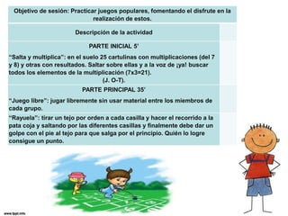 Objetivo de sesión: Practicar juegos populares, fomentando el disfrute en la
realización de estos.
Descripción de la actividad
PARTE INICIAL 5’
“Salta y multiplica”: en el suelo 25 cartulinas con multiplicaciones (del 7
y 8) y otras con resultados. Saltar sobre ellas y a la voz de ¡ya! buscar
todos los elementos de la multiplicación (7x3=21).
(J. O-T).
PARTE PRINCIPAL 35’
“Juego libre”: jugar libremente sin usar material entre los miembros de
cada grupo.
“Rayuela”: tirar un tejo por orden a cada casilla y hacer el recorrido a la
pata coja y saltando por las diferentes casillas y finalmente debe dar un
golpe con el pie al tejo para que salga por el principio. Quién lo logre
consigue un punto.
 