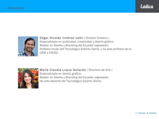 ¿Por qué preferirnos?
En Lúdica Studio Creativo® nos basamos en estrategias de comunicación como base
de la creatividad y el diseño.
No nos interesa la captación masiva de clientes, preferimos poder dedicarle a cada
proyecto la importancia que se merece.
Las cabezas creativas también responsables del trato directo. Esta dedicación ha
hecho que la mayoría de las empresas con quienes hemos trabajado lleguen por
recomendación de otras empresas.
< volver a menú
IDEAS BIEN PENSADAS.
 