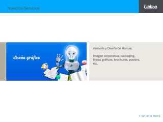 Nuestros Servicios
BRANDING DISEÑO
GRÁFICO
PUBLICIDAD
MERCHAN-
DISING
MEDIOS
DIGITALES
ILUSTRACIÓN
Investigación, Asesoría,
Diseño, Arquitectura e
Ingeniería de Marcas.
Líneas gráficas, folletería ,
packaging, presentaciones y
diseño publicitario.
Diseño gráfico aplicado a la
decoración y escenarios.
Creación de Conceptos
de campañas, Avisos,
Piezas Gráficas
cualquier formato.
Guiones radiales y
televisivos,
storyboards.
Diseño gráfico y
creatividad aplicada a
plataformas digitales:
presentaciones, páginas
web y redes sociales.
Creación de
personajes para
marcas, ilustración
digital, pop art y
fotomontajes.
Publicidad en el punto de
venta, exhibición, eventos y
activaciones de marca.
Publicidad para promociones
y trade marketing.
< volver a menú
 