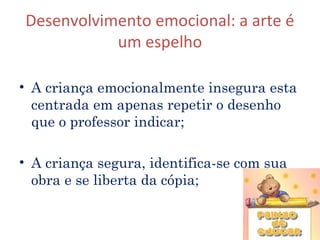 Desenvolvimento emocional: a arte é
           um espelho

• A criança emocionalmente insegura esta
  centrada em apenas repetir o desenho
  que o professor indicar;

• A criança segura, identifica-se com sua
  obra e se liberta da cópia;


                                            12
 
