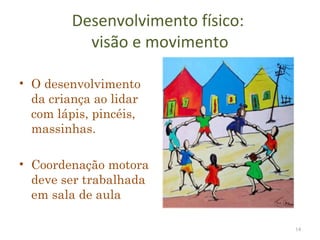 Desenvolvimento físico:
           visão e movimento

• O desenvolvimento
  da criança ao lidar
  com lápis, pincéis,
  massinhas.

• Coordenação motora
  deve ser trabalhada
  em sala de aula

                                   14
 