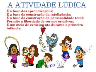 É a base das aprendizagens;
É a base da construção da inteligência;
É a base da construção da personalidade total;
Permite a liberdade de sermos criativos;
É um meio de crescimento durante a primeira
infância;




                     Ana Maria Klein             8
 