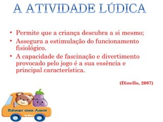 • Permite que a criança descubra a si mesmo;
• Assegura a estimulação do funcionamento
  fisiológico.
• A capacidade de fascinação e divertimento
  provocado pelo jogo é a sua essência e
  principal característica.
                                   (Dinello, 2007)
 