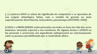[...] a palavra JOGO se afasta do significado de competição e se aproxima de
sua origem etimológica latina, com o sentido de gracejo ou mais
especificamente divertimento, brincadeira, passatempo (ANTUNES, 2008)
O JOGO e a BRINCADEIRA estão presentes em todos as fases da vida dos seres
humanos, tornando especial a sua existência. De alguma forma o LÚDICO se
faz presente e acrescenta um ingrediente indispensável no relacionamento
entre as pessoas, possibilitando que a criatividade aflore.
 