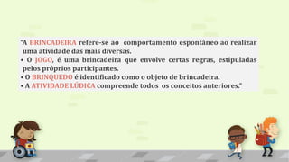 “A BRINCADEIRA refere-se ao comportamento espontâneo ao realizar
uma atividade das mais diversas.
• O JOGO, é uma brincadeira que envolve certas regras, estipuladas
pelos próprios participantes.
• O BRINQUEDO é identificado como o objeto de brincadeira.
• A ATIVIDADE LÚDICA compreende todos os conceitos anteriores.”
 