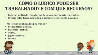 COMO O LÚDICO PODE SER
TRABALHADO? E COM QUE RECURSOS?
• Pode ser utilizado como forma de sondar introduzir conteúdos.
• Precisa estar fundamentado no interesse e satisfação do aluno.
Os Recursos utilizados poderão ser:
• Brincadeiras de roda.
• Historias infantis.
• Teatro.
• Jogos coletivos.
• Sucatas.
 