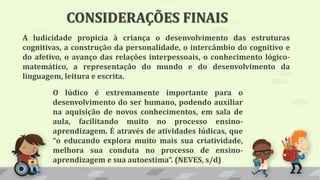 A ludicidade propicia à criança o desenvolvimento das estruturas
cognitivas, a construção da personalidade, o intercâmbio do cognitivo e
do afetivo, o avanço das relações interpessoais, o conhecimento lógico-
matemático, a representação do mundo e do desenvolvimento da
linguagem, leitura e escrita.
O lúdico é extremamente importante para o
desenvolvimento do ser humano, podendo auxiliar
na aquisição de novos conhecimentos, em sala de
aula, facilitando muito no processo ensino-
aprendizagem. É através de atividades lúdicas, que
“o educando explora muito mais sua criatividade,
melhora sua conduta no processo de ensino-
aprendizagem e sua autoestima”. (NEVES, s/d)
CONSIDERAÇÕES FINAIS
 