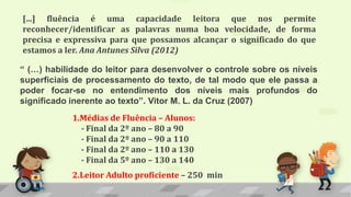 1.Médias de Fluência – Alunos:
- Final da 2º ano – 80 a 90
- Final da 2º ano – 90 a 110
- Final da 2º ano – 110 a 130
- Final da 5º ano – 130 a 140
2.Leitor Adulto proficiente – 250 min
[...] fluência é uma capacidade leitora que nos permite
reconhecer/identificar as palavras numa boa velocidade, de forma
precisa e expressiva para que possamos alcançar o significado do que
estamos a ler. Ana Antunes Silva (2012)
“ (…) habilidade do leitor para desenvolver o controle sobre os níveis
superficiais de processamento do texto, de tal modo que ele passa a
poder focar-se no entendimento dos níveis mais profundos do
significado inerente ao texto”. Vitor M. L. da Cruz (2007)
 