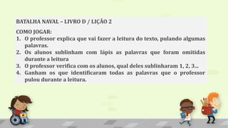 BATALHA NAVAL – LIVRO D / LIÇÃO 2
COMO JOGAR:
1. O professor explica que vai fazer a leitura do texto, pulando algumas
palavras.
2. Os alunos sublinham com lápis as palavras que foram omitidas
durante a leitura
3. O professor verifica com os alunos, qual deles sublinharam 1, 2, 3...
4. Ganham os que identificaram todas as palavras que o professor
pulou durante a leitura.
 