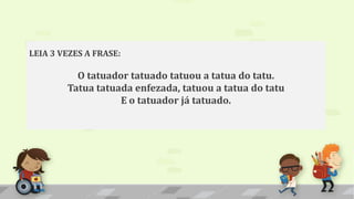 LEIA 3 VEZES A FRASE:
O tatuador tatuado tatuou a tatua do tatu.
Tatua tatuada enfezada, tatuou a tatua do tatu
E o tatuador já tatuado.
 