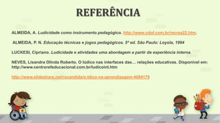 ALMEIDA, A. Ludicidade como instrumento pedagógico. http://www.cdof.com.br/recrea22.htm.
ALMEIDA, P. N. Educação técnicas e jogos pedagógicos. 5ª ed. São Paulo: Loyola, 1994
LUCKESI, Cipriano. Ludicidade e atividades uma abordagem a partir da experiência interna.
NEVES, Lisandra Olinda Roberto. O lúdico nas interfaces das… relações educativas. Disponível em:
http://www.centrorefeducacional.com.br/ludicoint.htm
http://www.slideshare.net/rocandida/o-ldico-na-aprendizagem-4084179
REFERÊNCIA
 