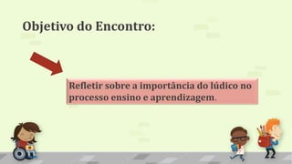 Objetivo do Encontro:
Refletir sobre a importância do lúdico no
processo ensino e aprendizagem.
 