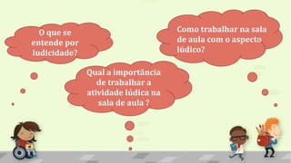 O que se
entende por
ludicidade?
Como trabalhar na sala
de aula com o aspecto
lúdico?
Qual a importância
de trabalhar a
atividade lúdica na
sala de aula ?
 