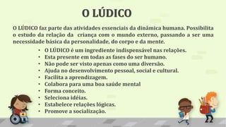O LÚDICO faz parte das atividades essenciais da dinâmica humana. Possibilita
o estudo da relação da criança com o mundo externo, passando a ser uma
necessidade básica da personalidade, do corpo e da mente.
O LÚDICO
• O LÚDICO é um ingrediente indispensável nas relações.
• Esta presente em todas as fases do ser humano.
• Não pode ser visto apenas como uma diversão.
• Ajuda no desenvolvimento pessoal, social e cultural.
• Facilita a aprendizagem.
• Colabora para uma boa saúde mental
• Forma conceito.
• Seleciona idéias.
• Estabelece relações lógicas.
• Promove a socialização.
 