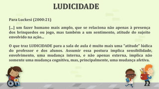 LUDICIDADE
Para Luckesi (2000:21)
[...] um fazer humano mais amplo, que se relaciona não apenas à presença
dos brinquedos ou jogo, mas também a um sentimento, atitude do sujeito
envolvido na ação...
O que traz LUDICIDADE para a sala de aula é muito mais uma "atitude" lúdica
do professor e dos alunos. Assumir essa postura implica sensibilidade,
envolvimento, uma mudança interna, e não apenas externa, implica não
somente uma mudança cognitiva, mas, principalmente, uma mudança afetiva.
 