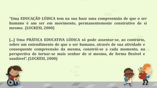 “Uma EDUCAÇÃO LÚDICA tem na sua base uma compreensão de que o ser
humano é um ser em movimento, permanentemente construtivo de si
mesmo. (LUCKESI, 2000)
[...] Uma PRÁTICA EDUCATIVA LÚDICA só pode assentar-se, ao contrário,
sobre um entendimento de que o ser humano, através de sua atividade e
consequente compreensão da mesma, constrói-se a cada momento, na
perspectiva de tornar-se mais senhor de si mesmo, de forma flexível e
saudável”. (LUCKESI, 2000)
 