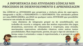 A IMPORTANCIA DAS ATIVIDADES LÚDICAS NOS
PROCESSOS DE DESENVOLVIMENTO E APRENDIZAGEM
São LÚDICAS as ATIVIDADES que propiciem a vivência plena do aqui-agora,
integrando a AÇÃO, o PENSAMENTO e o SENTIMENTO. Tais atividades podem
ser uma BRINCADEIRA, um JOGO ou qualquer outra ATIVIDADE que possibilite
instaurar um estado de inteireza:
• uma dinâmica de integração grupal ou de sensibilização, um
trabalho de recorte e colagem, uma das muitas expressões dos jogos
dramáticos, exercícios de relaxamento e respiração, uma ciranda,
movimentos expressivos, atividades rítmicas, entre outras tantas
possibilidades. Mais importante, porém, do que o tipo de atividade é a
forma como é orientada e como é experienciada, e o porquê de estar
sendo realizada.
 