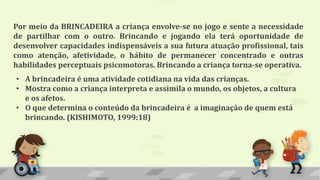 Por meio da BRINCADEIRA a criança envolve-se no jogo e sente a necessidade
de partilhar com o outro. Brincando e jogando ela terá oportunidade de
desenvolver capacidades indispensáveis a sua futura atuação profissional, tais
como atenção, afetividade, o hábito de permanecer concentrado e outras
habilidades perceptuais psicomotoras. Brincando a criança torna-se operativa.
• A brincadeira é uma atividade cotidiana na vida das crianças.
• Mostra como a criança interpreta e assimila o mundo, os objetos, a cultura
e os afetos.
• O que determina o conteúdo da brincadeira é a imaginação de quem está
brincando. (KISHIMOTO, 1999:18)
 