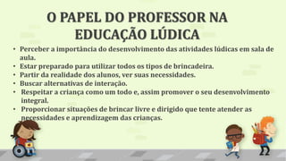 O PAPEL DO PROFESSOR NA
EDUCAÇÃO LÚDICA
• Perceber a importância do desenvolvimento das atividades lúdicas em sala de
aula.
• Estar preparado para utilizar todos os tipos de brincadeira.
• Partir da realidade dos alunos, ver suas necessidades.
• Buscar alternativas de interação.
• Respeitar a criança como um todo e, assim promover o seu desenvolvimento
integral.
• Proporcionar situações de brincar livre e dirigido que tente atender as
necessidades e aprendizagem das crianças.
 