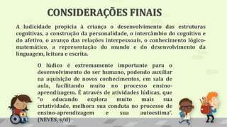 A ludicidade propicia à criança o desenvolvimento das estruturas
cognitivas, a construção da personalidade, o intercâmbio do cognitivo e
do afetivo, o avanço das relações interpessoais, o conhecimento lógico-
matemático, a representação do mundo e do desenvolvimento da
linguagem, leitura e escrita.
O lúdico é extremamente importante para o
desenvolvimento do ser humano, podendo auxiliar
na aquisição de novos conhecimentos, em sala de
aula, facilitando muito no processo ensino-
aprendizagem. É através de atividades lúdicas, que
“o educando explora muito mais sua
criatividade, melhora sua conduta no processo de
ensino-aprendizagem e sua autoestima”.
(NEVES, s/d)
CONSIDERAÇÕES FINAIS
 