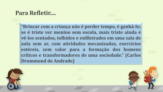 “Brincar com a criança não é perder tempo, é ganhá-lo;
se é triste ver menino sem escola, mais triste ainda é
vê-los sentados, tolhidos e enfileirados em uma sala de
aula sem ar, com atividades mecanizadas, exercícios
estéreis, sem valor para a formação dos homens
críticos e transformadores de uma sociedade.” (Carlos
Drummond de Andrade)
Para Refletir....
 