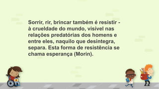 Sorrir, rir, brincar também é resistir -
à crueldade do mundo, visível nas
relações predatórias dos homens e
entre eles, naquilo que desintegra,
separa. Esta forma de resistência se
chama esperança (Morin).
 