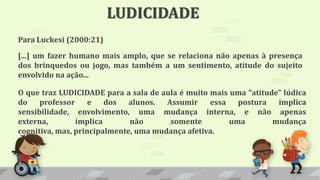 LUDICIDADE
Para Luckesi (2000:21)
[...] um fazer humano mais amplo, que se relaciona não apenas à presença
dos brinquedos ou jogo, mas também a um sentimento, atitude do sujeito
envolvido na ação...
O que traz LUDICIDADE para a sala de aula é muito mais uma "atitude" lúdica
do professor e dos alunos. Assumir essa postura implica
sensibilidade, envolvimento, uma mudança interna, e não apenas
externa, implica não somente uma mudança
cognitiva, mas, principalmente, uma mudança afetiva.
 