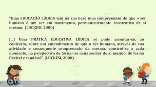 “Uma EDUCAÇÃO LÚDICA tem na sua base uma compreensão de que o ser
humano é um ser em movimento, permanentemente construtivo de si
mesmo. (LUCKESI, 2000)
[...] Uma PRÁTICA EDUCATIVA LÚDICA só pode assentar-se, ao
contrário, sobre um entendimento de que o ser humano, através de sua
atividade e consequente compreensão da mesma, constrói-se a cada
momento, na perspectiva de tornar-se mais senhor de si mesmo, de forma
flexível e saudável”. (LUCKESI, 2000)
 