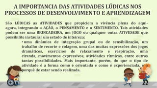 A IMPORTANCIA DAS ATIVIDADES LÚDICAS NOS
PROCESSOS DE DESENVOLVIMENTO E APRENDIZAGEM
São LÚDICAS as ATIVIDADES que propiciem a vivência plena do aqui-
agora, integrando a AÇÃO, o PENSAMENTO e o SENTIMENTO. Tais atividades
podem ser uma BRINCADEIRA, um JOGO ou qualquer outra ATIVIDADE que
possibilite instaurar um estado de inteireza:
• uma dinâmica de integração grupal ou de sensibilização, um
trabalho de recorte e colagem, uma das muitas expressões dos jogos
dramáticos, exercícios de relaxamento e respiração, uma
ciranda, movimentos expressivos, atividades rítmicas, entre outras
tantas possibilidades. Mais importante, porém, do que o tipo de
atividade é a forma como é orientada e como é experienciada, e o
porquê de estar sendo realizada.
 