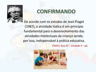 De acordo com os estudos de Jean Piaget
(1987), a atividade lúdica é um princípio
fundamental para o desenvolvimento das
atividades intelectuais da criança sendo,
por isso, indispensável à prática educativa.
PNAIC/ Ano 02 – Unidade 4 – p6.
 