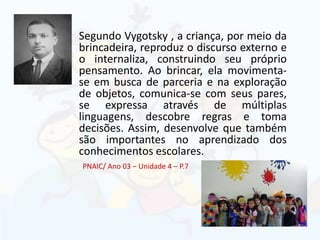Segundo Vygotsky , a criança, por meio da
brincadeira, reproduz o discurso externo e
o internaliza, construindo seu próprio
pensamento. Ao brincar, ela movimenta-
se em busca de parceria e na exploração
de objetos, comunica-se com seus pares,
se expressa através de múltiplas
linguagens, descobre regras e toma
decisões. Assim, desenvolve que também
são importantes no aprendizado dos
conhecimentos escolares.
PNAIC/ Ano 03 – Unidade 4 – P.7
 
