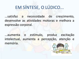 EM SÍNTESE, O LÚDICO...
...satisfaz a necessidade de crescimento,
desenvolve as atividades motoras e melhora a
expressão corporal.
...aumenta o estímulo, produz excitação
intelectual, aumenta a percepção, atenção e
memória.
 