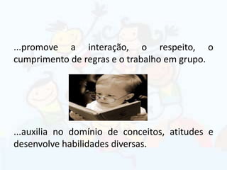 ...promove a interação, o respeito, o
cumprimento de regras e o trabalho em grupo.
...auxilia no domínio de conceitos, atitudes e
desenvolve habilidades diversas.
 