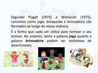 Segundo Piaget (1975) e Winnicott (1975),
conceitos como jogo, brinquedo e brincadeira são
formados ao longo de nossa vivência.
É a forma que cada um utiliza para nomear o seu
brincar. No entanto, tanto a palavra jogo quanto a
palavra brincadeira podem ser sinônimas de
divertimento.
 