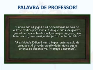 ”Lúdico são os jogos e as brincadeiras na sala de
aula” e “lúdico para mim é tudo que não é de quadro,
que não é aquele tradicional, acho que um jogo, uma
brincadeira, uma musiquinha já faz parte do lúdico”.
“A atividade lúdica é muito importante na sala de
aula, pois, é através da atividade lúdica que a
criança se desenvolve, interage e aprende”.
 