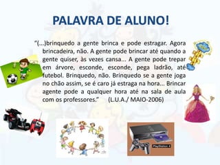 “(...)brinquedo a gente brinca e pode estragar. Agora
brincadeira, não. A gente pode brincar até quando a
gente quiser, às vezes cansa... A gente pode trepar
em árvore, esconde, esconde, pega ladrão, até
futebol. Brinquedo, não. Brinquedo se a gente joga
no chão assim, se é caro já estraga na hora... Brincar
agente pode a qualquer hora até na sala de aula
com os professores.” (L.U.A./ MAIO-2006)
 