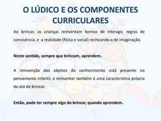 Ao brincar, as crianças reinventam formas de interagir, regras de
convivência, e a realidade (física e social) recheando-a de imaginação.
Neste sentido, sempre que brincam, aprendem.
A reinvenção dos objetos do conhecimento está presente no
pensamento infantil, e reinventar também é uma característica própria
do ato de brincar.
Então, pode ter sempre algo do brincar, quando aprendem.
 