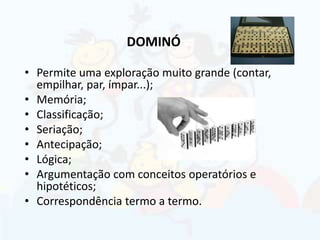 DOMINÓ
• Permite uma exploração muito grande (contar,
empilhar, par, ímpar...);
• Memória;
• Classificação;
• Seriação;
• Antecipação;
• Lógica;
• Argumentação com conceitos operatórios e
hipotéticos;
• Correspondência termo a termo.
 