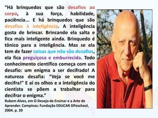 “Há brinquedos que são desafios ao
corpo, à sua força, habilidade,
paciência... E há brinquedos que são
desafios à inteligência. A inteligência
gosta de brincar. Brincando ela salta e
fica mais inteligente ainda. Brinquedo é
tônico para a inteligência. Mas se ela
tem de fazer coisas que não são desafios,
ela fica preguiçosa e emburrecida. Todo
conhecimento científico começa com um
desafio: um enigma a ser decifrado! A
natureza desafia: “Veja se você me
decifra!” E aí os olhos e a inteligência do
cientista se põem a trabalhar para
decifrar o enigma.”
Rubem Alves, em O Desejo de Ensinar e a Arte de
Aprender. Campinas: Fundação EDUCAR DPaschoal,
2004. p. 39
 