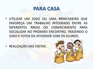 • UTILIZAR UM JOGO OU UMA BRINCADEIRA QUE
FAVOREÇA UM TRABALHO INTEGRADO ENTRE AS
DIFERENTES ÁREAS DO CONHECIMENTO PARA
SOCIALIZAR NO PRÓXIMO ENCONTRO, TRAZENDO O
JOGO E FOTOS DA ATIVIDADE COM OS ALUNOS.
• REALIZAÇÃO DAS VISITAS.
 