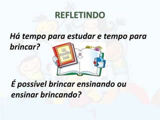 É possível brincar ensinando ou
ensinar brincando?
Há tempo para estudar e tempo para
brincar?
 