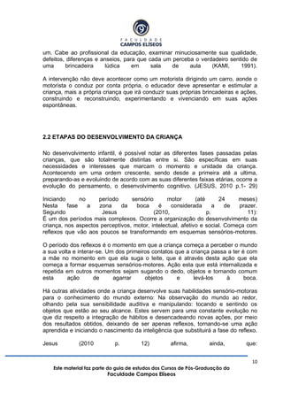 10
Este material faz parte do guia de estudos dos Cursos de Pós-Graduação da
Faculdade Campos Elíseos
um. Cabe ao profissional da educação, examinar minuciosamente sua qualidade,
defeitos, diferenças e anseios, para que cada um perceba o verdadeiro sentido de
uma brincadeira lúdica em sala de aula (KAMI, 1991).
A intervenção não deve acontecer como um motorista dirigindo um carro, aonde o
motorista o conduz por conta própria, o educador deve apresentar e estimular a
criança, mais a própria criança que irá conduzir suas próprias brincadeiras e ações,
construindo e reconstruindo, experimentando e vivenciando em suas ações
espontâneas.
2.2 ETAPAS DO DESENVOLVIMENTO DA CRIANÇA
No desenvolvimento infantil, é possível notar as diferentes fases passadas pelas
crianças, que são totalmente distintas entre si. São específicas em suas
necessidades e interesses que marcam o momento e unidade da criança.
Acontecendo em uma ordem crescente, sendo desde a primeira até a ultima,
preparando-as e evoluindo de acordo com as suas diferentes faixas etárias, ocorre a
evolução do pensamento, o desenvolvimento cognitivo. (JESUS, 2010 p.1- 29)
Iniciando no período sensório motor (até 24 meses)
Nesta fase a zona da boca é considerada a de prazer.
Segundo Jesus (2010, p. 11):
É um dos períodos mais complexos. Ocorre a organização do desenvolvimento da
criança, nos aspectos perceptivos, motor, intelectual, afetivo e social. Começa com
reflexos que vão aos poucos se transformando em esquemas sensórios-motores.
O período dos reflexos é o momento em que a criança começa a perceber o mundo
a sua volta e interar-se. Um dos primeiros contatos que a criança passa a ter é com
a mãe no momento em que ela suga o leite, que é através desta ação que ela
começa a formar esquemas sensórios-motores. Ação esta que está internalizada e
repetida em outros momentos sejam sugando o dedo, objetos e tornando comum
esta ação de agarrar objetos e levá-los à boca.
Há outras atividades onde a criança desenvolve suas habilidades sensório-motoras
para o conhecimento do mundo externo: Na observação do mundo ao redor,
olhando pela sua sensibilidade auditiva e manipulando: tocando e sentindo os
objetos que estão ao seu alcance. Estes servem para uma constante evolução no
que diz respeito a integração de hábitos e desencadeando novas ações, por meio
dos resultados obtidos, deixando de ser apenas reflexos, tornando-se uma ação
aprendida e iniciando o nascimento da inteligência que substituirá a fase do reflexo.
Jesus (2010 p. 12) afirma, ainda, que:
 